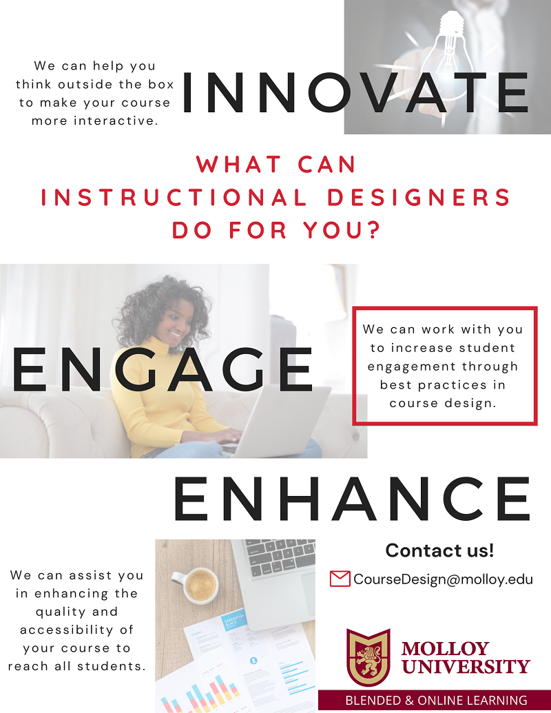 What can Instructional Designers do for you? Innovate We can help you think outside the box to make your course more interactive. Engage We can work with you to increase student engagement through best practices in course design. Enhance We can assist you in enhancing the quality and accessibility to reach all students. Contact us? Coursedesign@molloy.edu Molloy University, Blended and Online Learning
