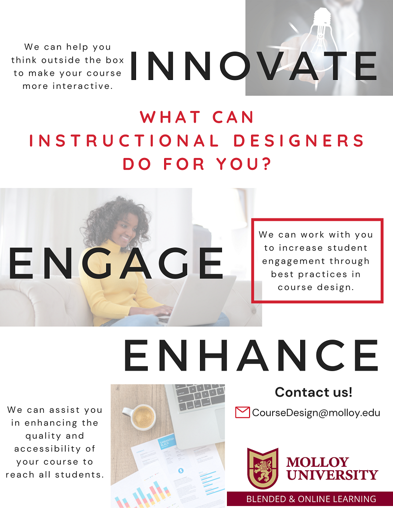 What can Instructional Designers do for you?  Innovate We can help you think outside the box to make your course more interactive. Engage We can work with you to increase student engagement through best practices in course design. Enhance We can assist you in enhancing the quality and accessibility to reach all students. Contact us? Coursedesign@molloy.edu Molloy University, Blended and Online Learning